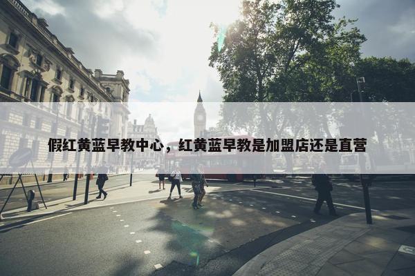 假红黄蓝早教中心，红黄蓝早教是加盟店还是直营