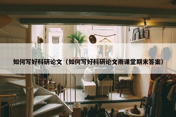 如何写好科研论文（如何写好科研论文雨课堂期末答案）