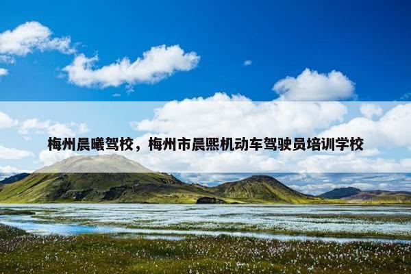 梅州晨曦驾校，梅州市晨熙机动车驾驶员培训学校