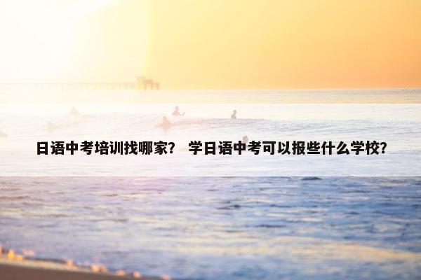 日语中考培训找哪家？ 学日语中考可以报些什么学校？