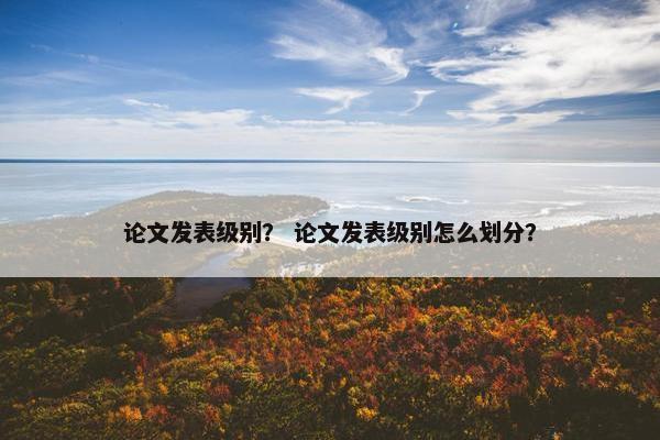 论文发表级别？ 论文发表级别怎么划分？