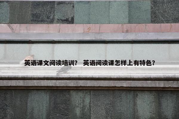 英语课文阅读培训？ 英语阅读课怎样上有特色？