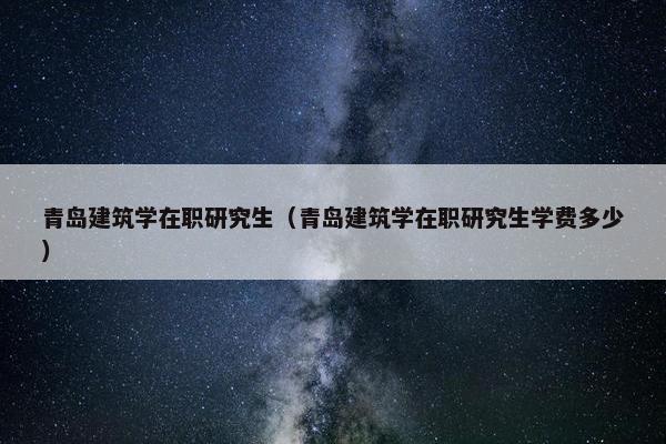 青岛建筑学在职研究生（青岛建筑学在职研究生学费多少）