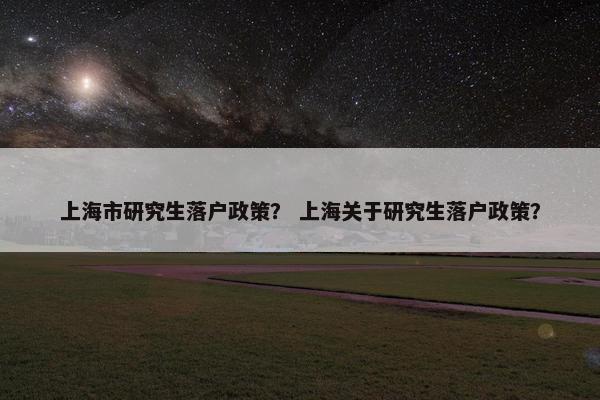 上海市研究生落户政策？ 上海关于研究生落户政策？