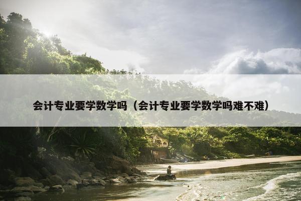 会计专业要学数学吗（会计专业要学数学吗难不难）