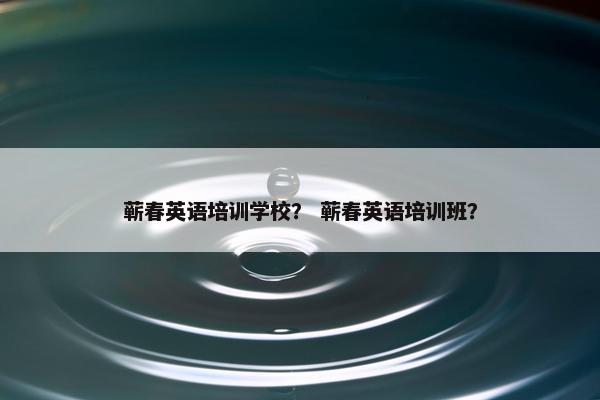 蕲春英语培训学校？ 蕲春英语培训班？