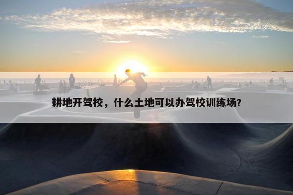 耕地开驾校，什么土地可以办驾校训练场?