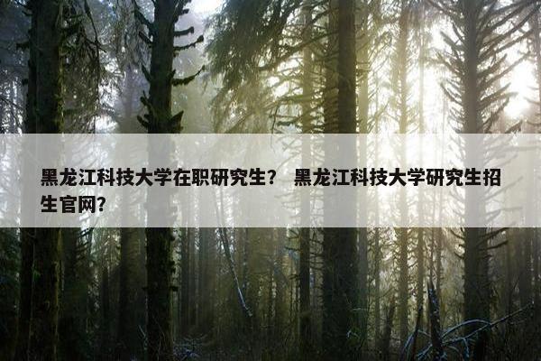 黑龙江科技大学在职研究生？ 黑龙江科技大学研究生招生官网？