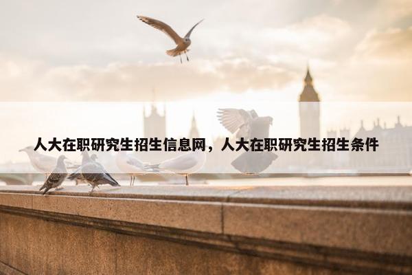 人大在职研究生招生信息网，人大在职研究生招生条件
