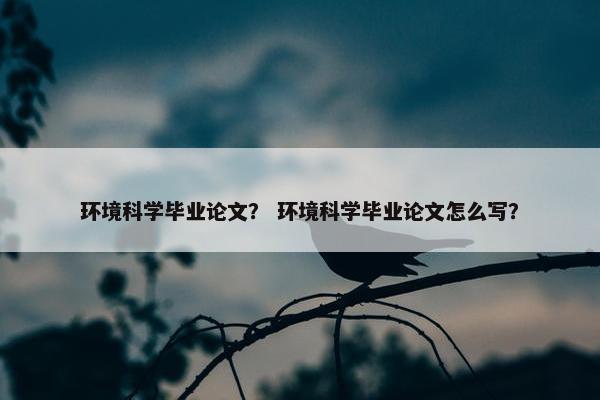环境科学毕业论文？ 环境科学毕业论文怎么写？