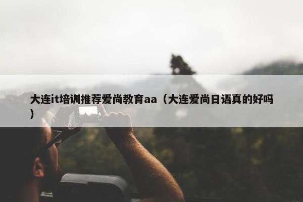 大连it培训推荐爱尚教育aa（大连爱尚日语真的好吗）