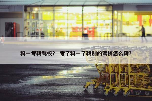 科一考转驾校？ 考了科一了转别的驾校怎么转？