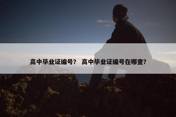 高中毕业证编号？ 高中毕业证编号在哪查？