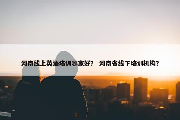 河南线上英语培训哪家好？ 河南省线下培训机构？