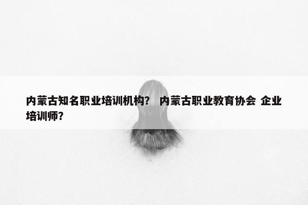 内蒙古知名职业培训机构？ 内蒙古职业教育协会 企业培训师？