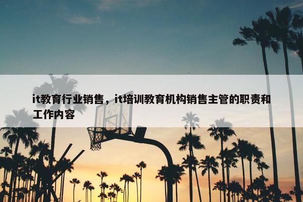 it教育行业销售，it培训教育机构销售主管的职责和工作内容