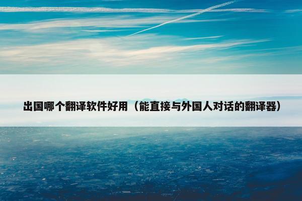 出国哪个翻译软件好用（能直接与外国人对话的翻译器）