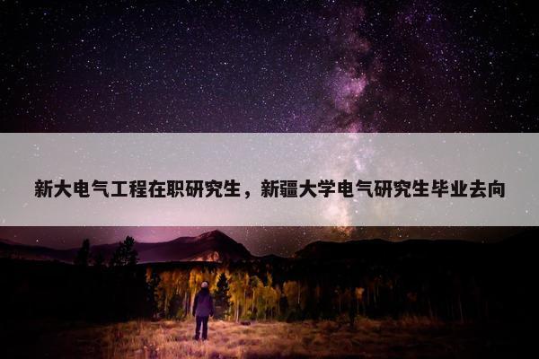 新大电气工程在职研究生，新疆大学电气研究生毕业去向