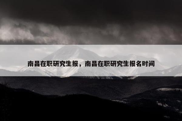 南昌在职研究生报，南昌在职研究生报名时间