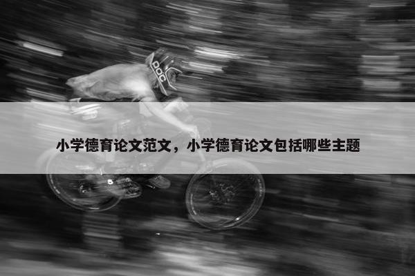 小学德育论文范文，小学德育论文包括哪些主题