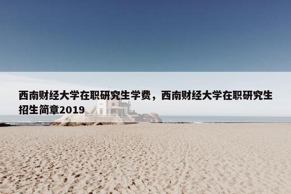 西南财经大学在职研究生学费，西南财经大学在职研究生招生简章2019