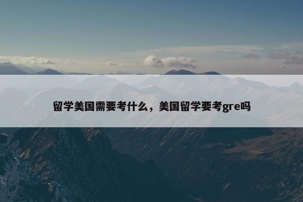 留学美国需要考什么，美国留学要考gre吗