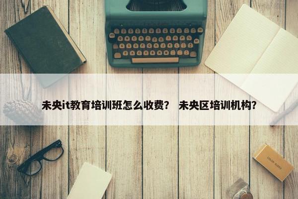 未央it教育培训班怎么收费？ 未央区培训机构？
