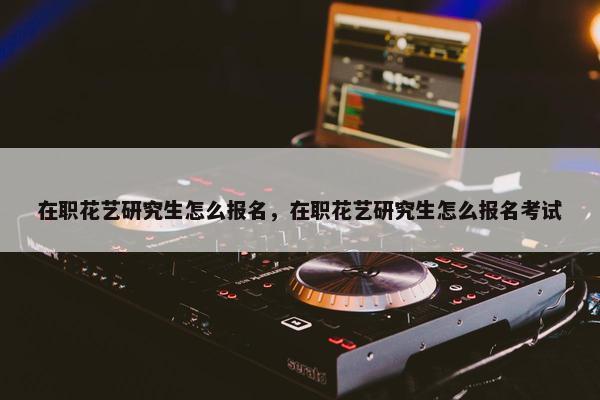 在职花艺研究生怎么报名，在职花艺研究生怎么报名考试