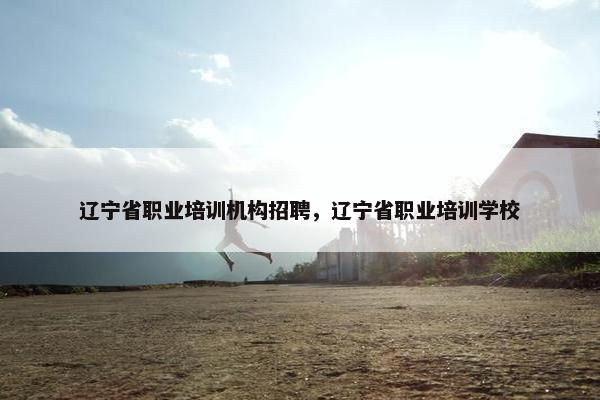 辽宁省职业培训机构招聘，辽宁省职业培训学校