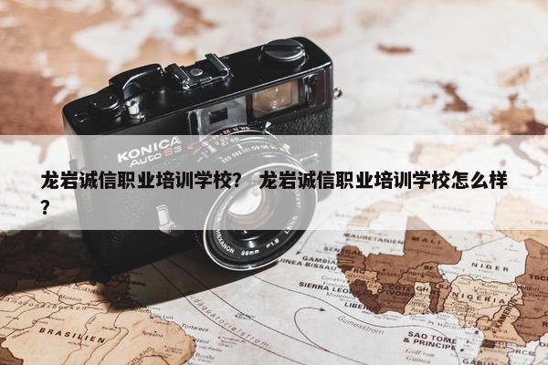龙岩诚信职业培训学校？ 龙岩诚信职业培训学校怎么样？