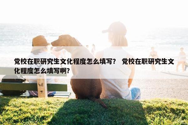 党校在职研究生文化程度怎么填写？ 党校在职研究生文化程度怎么填写啊？