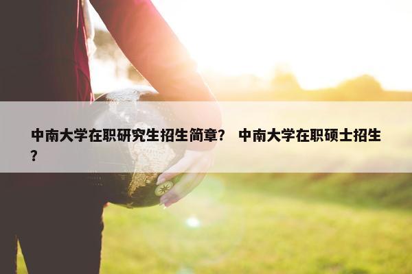 中南大学在职研究生招生简章？ 中南大学在职硕士招生？
