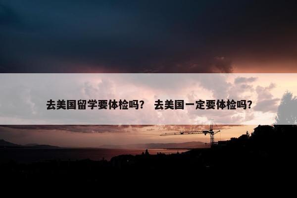 去美国留学要体检吗？ 去美国一定要体检吗？