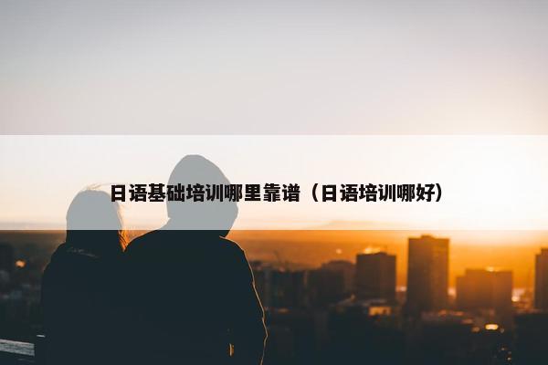 日语基础培训哪里靠谱（日语培训哪好）