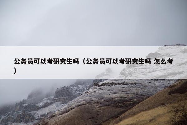 公务员可以考研究生吗（公务员可以考研究生吗 怎么考）