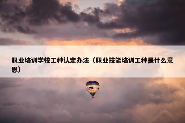 职业培训学校工种认定办法（职业技能培训工种是什么意思）