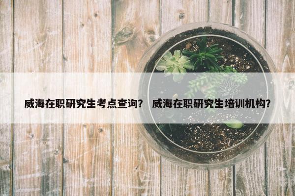 威海在职研究生考点查询？ 威海在职研究生培训机构？