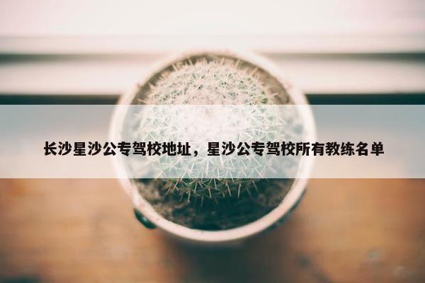 长沙星沙公专驾校地址，星沙公专驾校所有教练名单