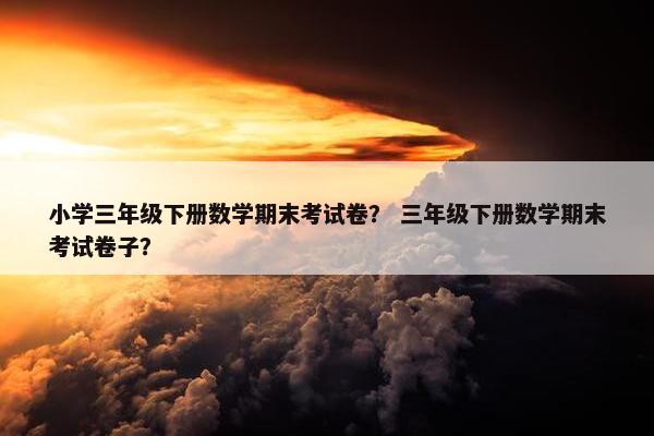 小学三年级下册数学期末考试卷？ 三年级下册数学期末考试卷子？