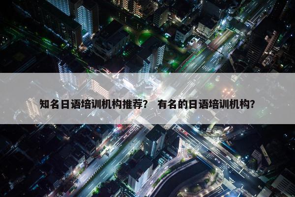 知名日语培训机构推荐？ 有名的日语培训机构？