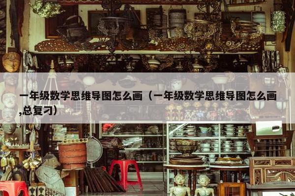 一年级数学思维导图怎么画（一年级数学思维导图怎么画,总复刁）