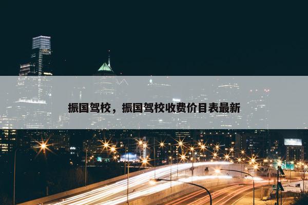振国驾校，振国驾校收费价目表最新
