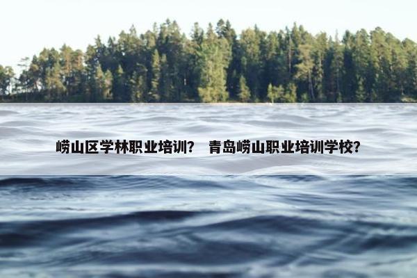 崂山区学林职业培训？ 青岛崂山职业培训学校？