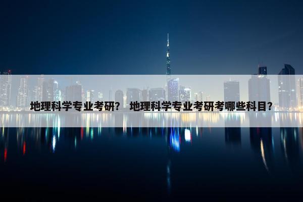 地理科学专业考研？ 地理科学专业考研考哪些科目？