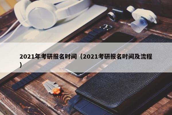 2021年考研报名时间（2021考研报名时间及流程）