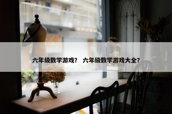 六年级数学游戏？ 六年级数学游戏大全？