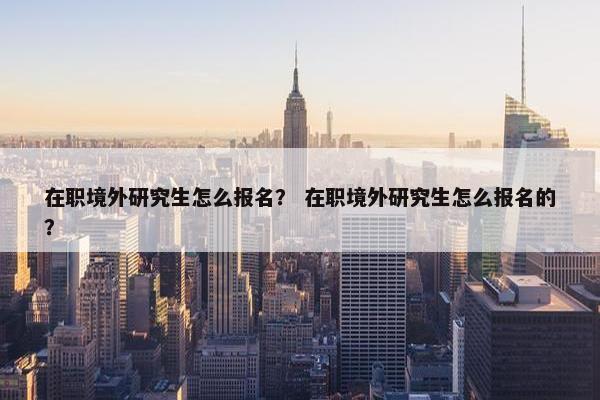 在职境外研究生怎么报名？ 在职境外研究生怎么报名的？