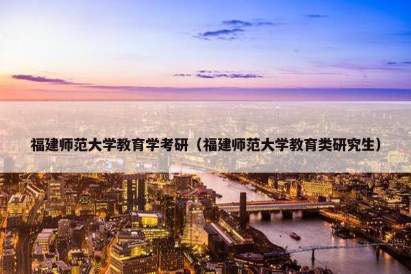 福建师范大学教育学考研（福建师范大学教育类研究生）