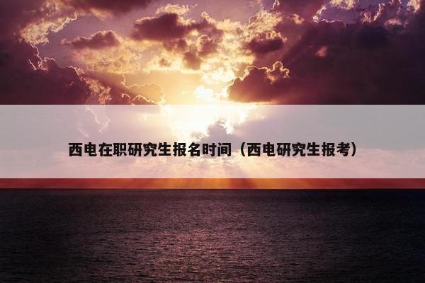 西电在职研究生报名时间（西电研究生报考）