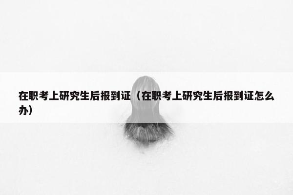 在职考上研究生后报到证（在职考上研究生后报到证怎么办）